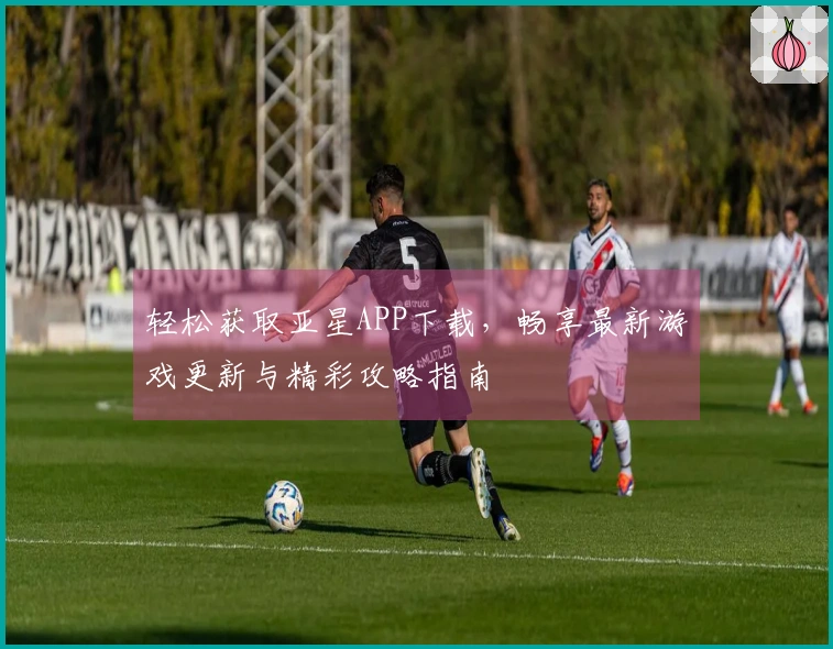 轻松获取亚星APP下载，畅享最新游戏更新与精彩攻略指南