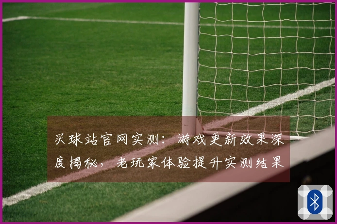 买球站官网实测：游戏更新效果深度揭秘，老玩家体验提升实测结果惊人
