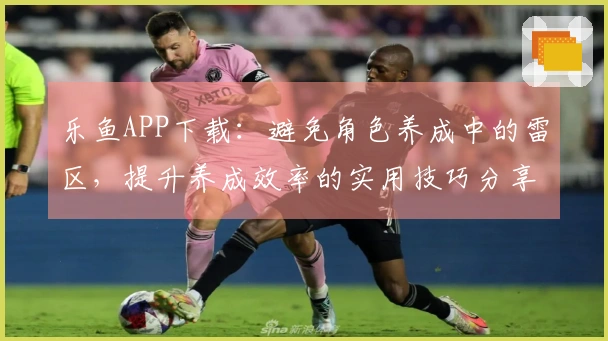 乐鱼APP下载：避免角色养成中的雷区，提升养成效率的实用技巧分享