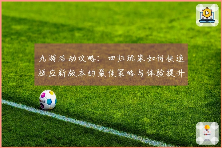 九游活动攻略：回归玩家如何快速适应新版本的最佳策略与体验提升技巧
