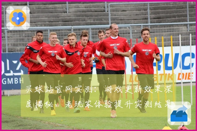 买球站官网实测：游戏更新效果深度揭秘，老玩家体验提升实测结果惊人