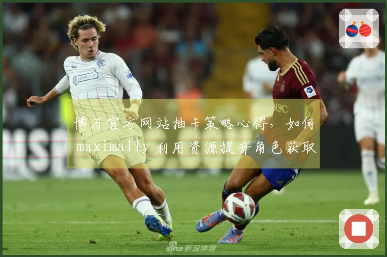 博万官方网站抽卡策略心得，如何 maximally 利用资源提升角色获取率