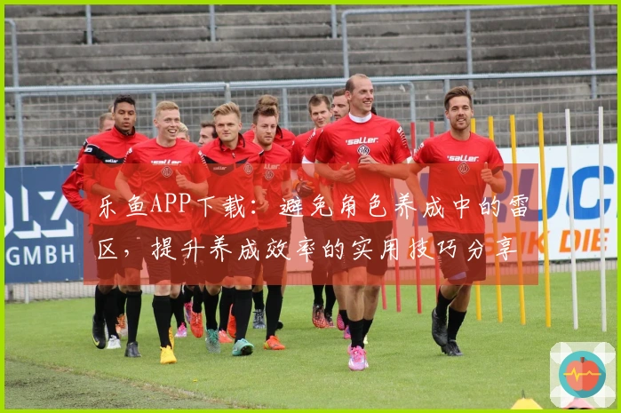 乐鱼APP下载：避免角色养成中的雷区，提升养成效率的实用技巧分享