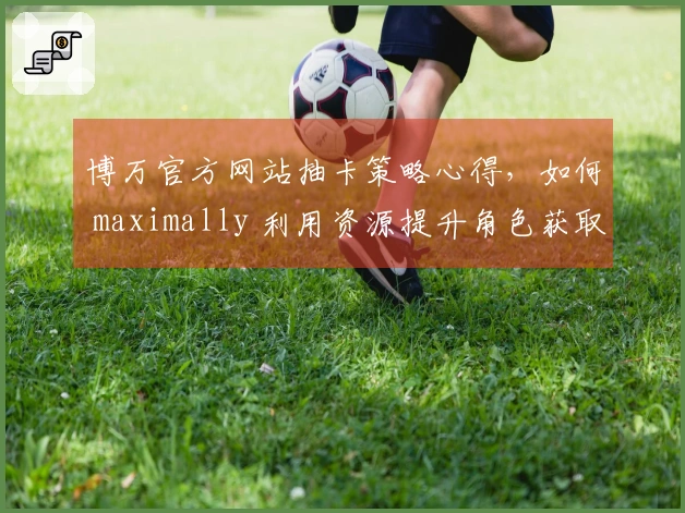 博万官方网站抽卡策略心得，如何 maximally 利用资源提升角色获取率