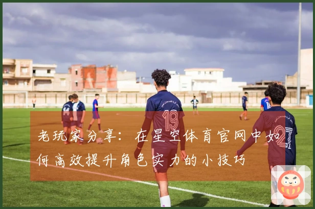 老玩家分享：在星空体育官网中如何高效提升角色实力的小技巧