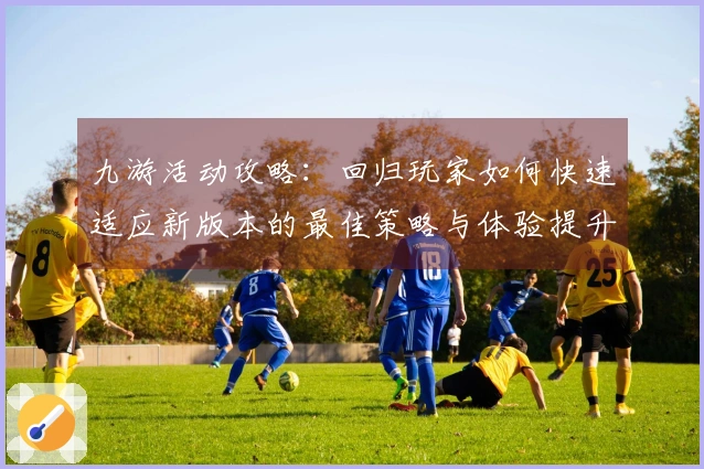 九游活动攻略：回归玩家如何快速适应新版本的最佳策略与体验提升技巧