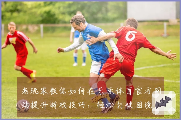 老玩家教你如何在乐竞体育官方网站提升游戏技巧，轻松打破困境