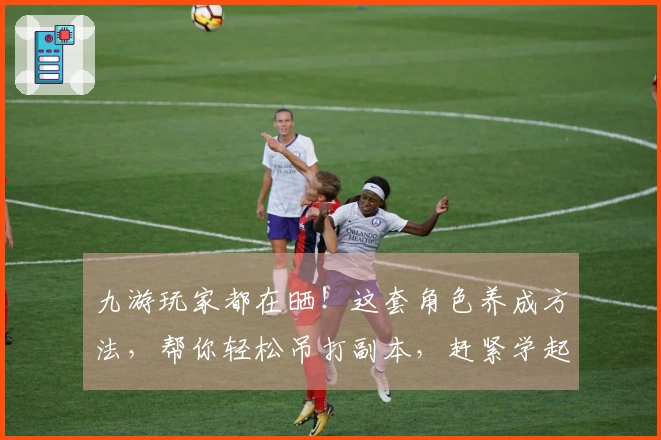 九游玩家都在晒！这套角色养成方法，帮你轻松吊打副本，赶紧学起来！