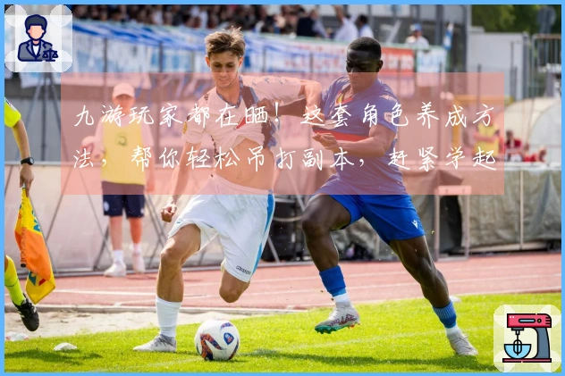 九游玩家都在晒！这套角色养成方法，帮你轻松吊打副本，赶紧学起来！